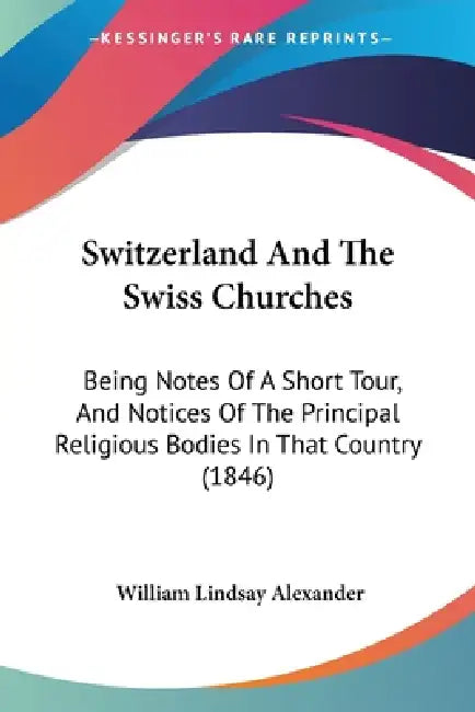 Switzerland And The Swiss Churches: Being Notes Of A Short Tour, And Notices Of The Principal Religious Bodies In That Country (1846) by William Lindsay Alexander