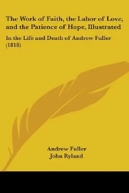 The Work of Faith, the Labor of Love, and the Patience of Hope, Illustrated: In the Life and Death of Andrew Fuller (1818) by Andrew Fuller, John Ryland