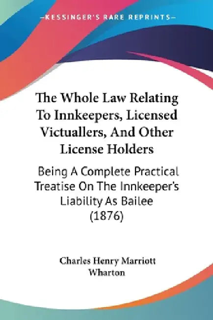 The Whole Law Relating To Innkeepers, Licensed Victuallers, And Other License Holders: Being A Complete Practical Treatise On The Innkeeper's Liabilit by Charles Henry Marriott Wharton