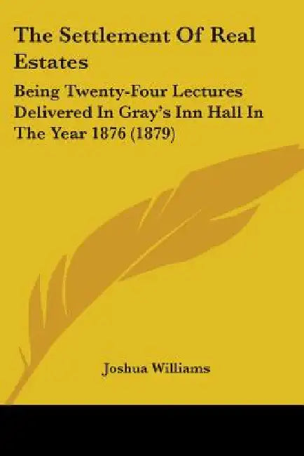 The Settlement Of Real Estates: Being Twenty-Four Lectures Delivered In Gray's Inn Hall In The Year 1876 (1879) by Joshua Williams