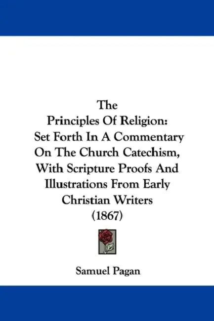The Principles Of Religion: Set Forth In A Commentary On The Church Catechism, With Scripture Proofs And Illustrations From Early Christian Writers (1 by Samuel Pagan