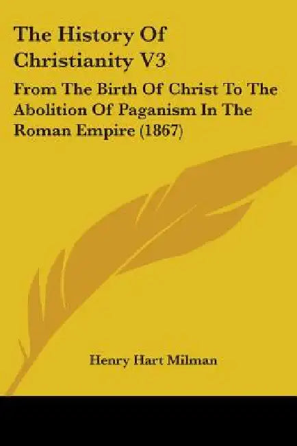 The History Of Christianity V3: From The Birth Of Christ To The Abolition Of Paganism In The Roman Empire (1867) by Henry Hart Milman