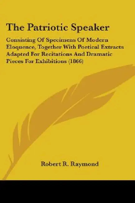 The Patriotic Speaker: Consisting Of Specimens Of Modern Eloquence, Together With Poetical Extracts Adapted For Recitations And Dramatic Piec by Robert R. Raymond