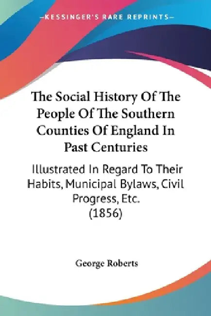 The Social History Of The People Of The Southern Counties Of England In Past Centuries: Illustrated In Regard To Their Habits, Municipal Bylaws, Civil by George Roberts
