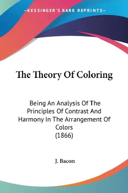 The Theory Of Coloring: Being An Analysis Of The Principles Of Contrast And Harmony In The Arrangement Of Colors (1866) by J. Bacon