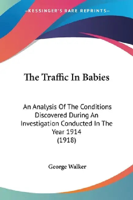 The Traffic In Babies: An Analysis Of The Conditions Discovered During An Investigation Conducted In The Year 1914 (1918) by George Walker