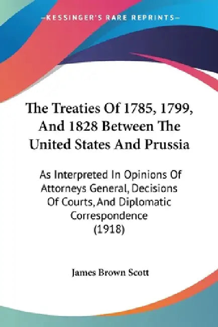 The Treaties Of 1785, 1799, And 1828 Between The United States And Prussia: As Interpreted In Opinions Of Attorneys General, Decisions Of Courts, And by James Brown Scott