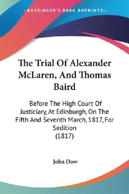 The Trial Of Alexander McLaren, And Thomas Baird: Before The High Court Of Justiciary, At Edinburgh, On The Fifth And Seventh March, 1817, For Seditio by John Dow