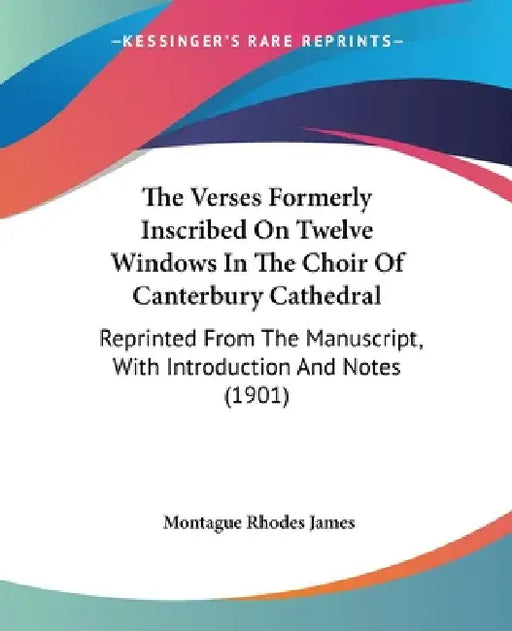 The Verses Formerly Inscribed On Twelve Windows In The Choir Of Canterbury Cathedral: Reprinted From The Manuscript, With Introduction And Notes (1901 by Montague Rhodes James