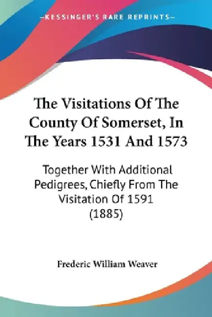 The Visitations Of The County Of Somerset, In The Years 1531 And 1573: Together With Additional Pedigrees, Chiefly From The Visitation Of 1591 (1885) by Frederic William Weaver