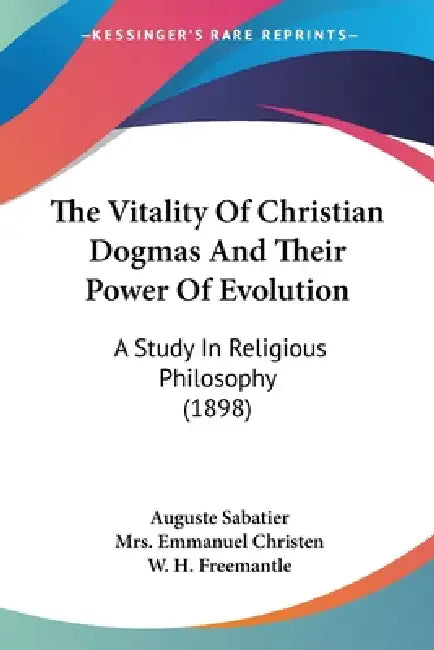The Vitality Of Christian Dogmas And Their Power Of Evolution: A Study In Religious Philosophy (1898) by Auguste Sabatier, Emmanuel Christen, W. H. Freemantle