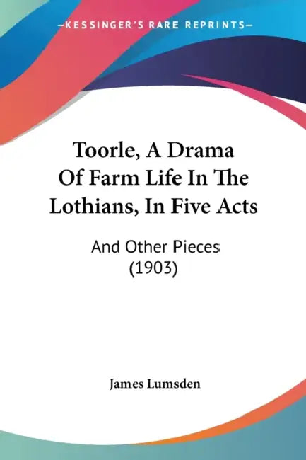 Toorle, A Drama Of Farm Life In The Lothians, In Five Acts: And Other Pieces (1903) by James Lumsden
