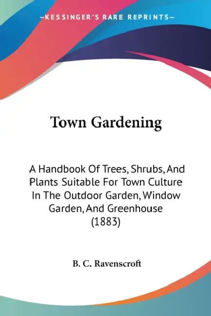 Town Gardening: A Handbook Of Trees, Shrubs, And Plants Suitable For Town Culture In The Outdoor Garden, Window Garden, And Greenhouse (1883) by B. C. Ravenscroft