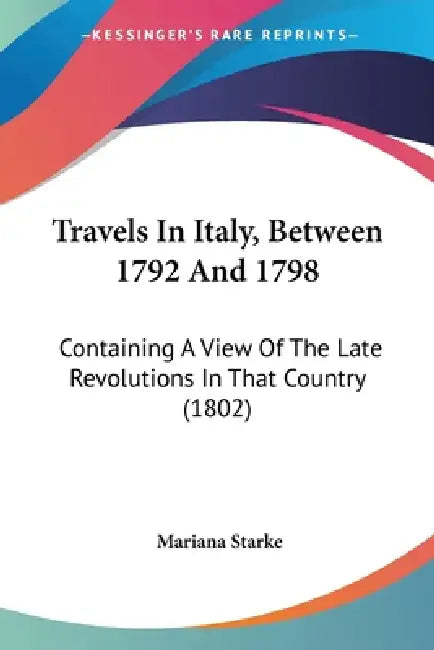 Travels In Italy, Between 1792 And 1798: Containing A View Of The Late Revolutions In That Country (1802) by Mariana Starke