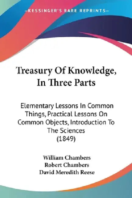 Treasury Of Knowledge, In Three Parts: Elementary Lessons In Common Things, Practical Lessons On Common Objects, Introduction To The Sciences (1849) by William Chambers, Robert Chambers, David Meredith Reese