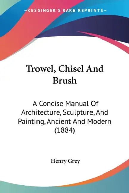 Trowel, Chisel And Brush: A Concise Manual Of Architecture, Sculpture, And Painting, Ancient And Modern (1884) by Henry Grey
