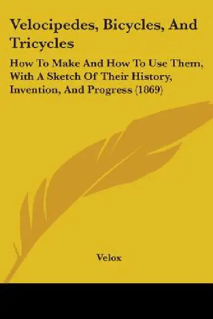 Velocipedes, Bicycles, And Tricycles: How To Make And How To Use Them, With A Sketch Of Their History, Invention, And Progress (1869) by Velox