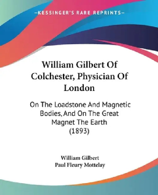 William Gilbert Of Colchester, Physician Of London: On The Loadstone And Magnetic Bodies, And On The Great Magnet The Earth (1893) by William Gilbert, Paul Fleury Mottelay