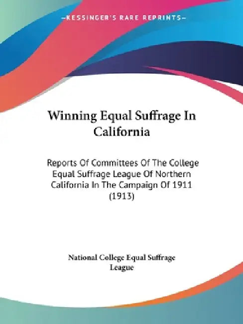 Winning Equal Suffrage In California: Reports Of Committees Of The College Equal Suffrage League Of Northern California In The Campaign Of 1911 (1913) by National College Equal Suffrage League