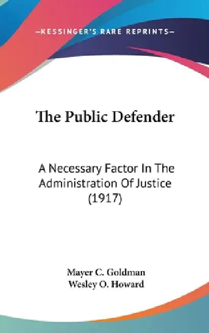 The Public Defender: A Necessary Factor In The Administration Of Justice (1917) by Mayer C. Goldman, Wesley O. Howard