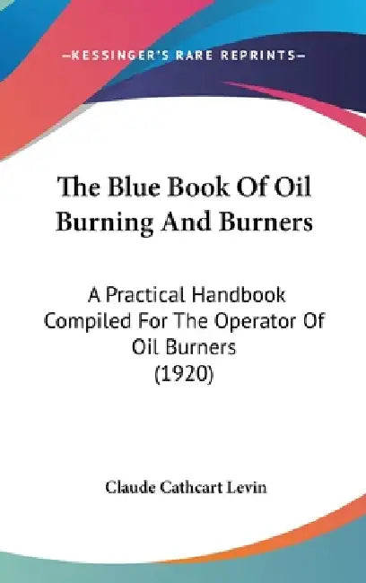 The Blue Book Of Oil Burning And Burners: A Practical Handbook Compiled For The Operator Of Oil Burners (1920) by Claude Cathcart Levin