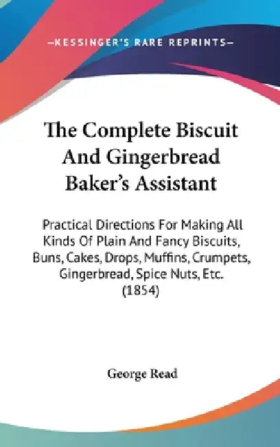 The Complete Biscuit And Gingerbread Baker's Assistant: Practical Directions For Making All Kinds Of Plain And Fancy Biscuits, Buns, Cakes, Drops, Muf by George Read