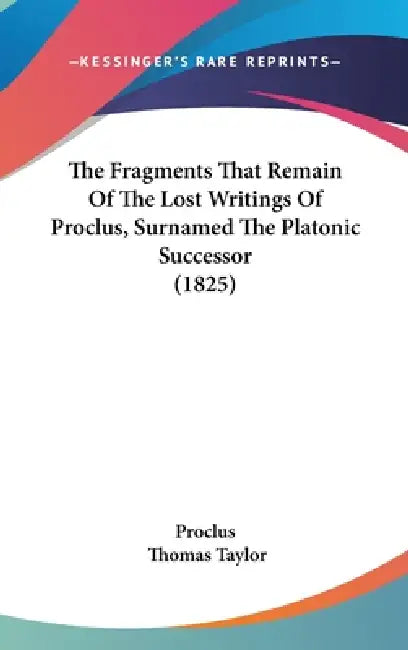 The Fragments That Remain Of The Lost Writings Of Proclus, Surnamed The Platonic Successor (1825) by Proclus, Thomas Taylor