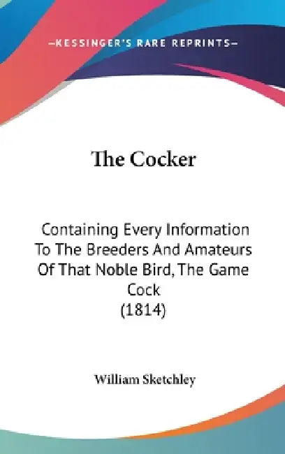 The Cocker: Containing Every Information To The Breeders And Amateurs Of That Noble Bird, The Game Cock (1814) by William Sketchley