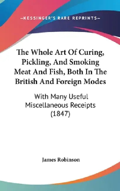 The Whole Art Of Curing, Pickling, And Smoking Meat And Fish, Both In The British And Foreign Modes: With Many Useful Miscellaneous Receipts (1847) by James Robinson