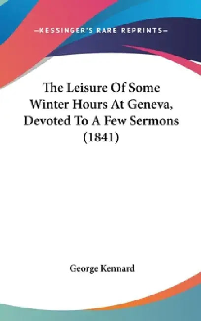 The Leisure of Some Winter Hours at Geneva, Devoted to a Few Sermons (1841) by George Kennard