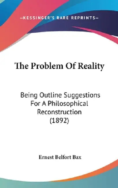 The Problem Of Reality: Being Outline Suggestions For A Philosophical Reconstruction (1892) by Ernest Belfort Bax