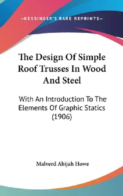 The Design Of Simple Roof Trusses In Wood And Steel: With An Introduction To The Elements Of Graphic Statics (1906) by Malverd Abijah Howe