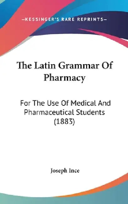 The Latin Grammar Of Pharmacy: For The Use Of Medical And Pharmaceutical Students (1883) by Joseph Ince