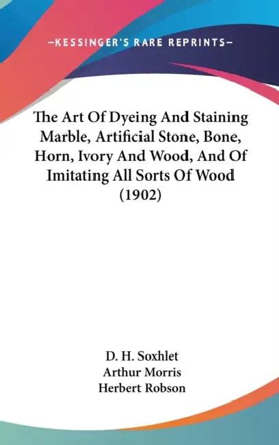 The Art Of Dyeing And Staining Marble, Artificial Stone, Bone, Horn, Ivory And Wood, And Of Imitating All Sorts Of Wood (1902) by D. H. Soxhlet, Arthur Morris, Herbert Robson