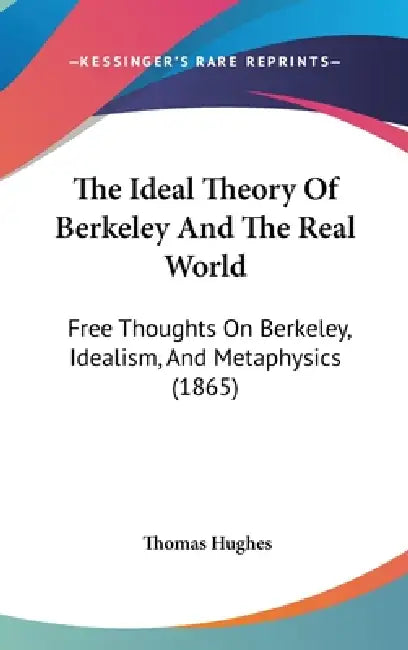 The Ideal Theory Of Berkeley And The Real World: Free Thoughts On Berkeley, Idealism, And Metaphysics (1865) by Thomas Hughes