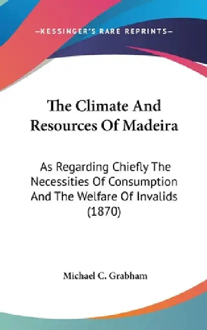 The Climate And Resources Of Madeira: As Regarding Chiefly The Necessities Of Consumption And The Welfare Of Invalids (1870) by Michael C. Grabham