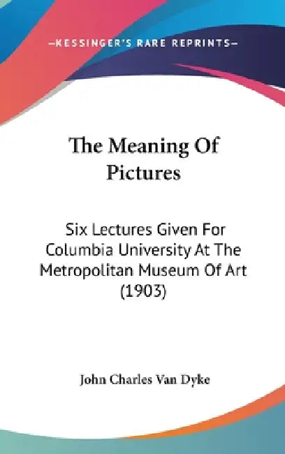 The Meaning Of Pictures: Six Lectures Given For Columbia University At The Metropolitan Museum Of Art (1903) by John Charles Van Dyke