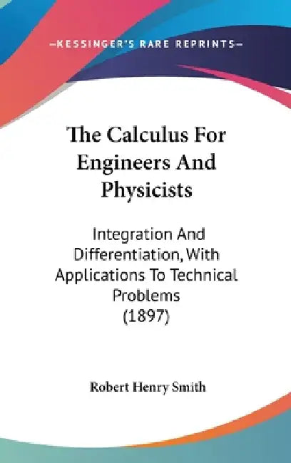 The Calculus For Engineers And Physicists: Integration And Differentiation, With Applications To Technical Problems (1897) by Robert Henry Smith