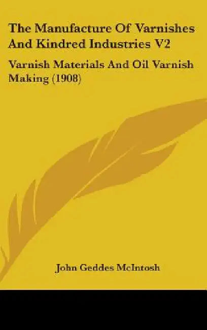 The Manufacture Of Varnishes And Kindred Industries V2: Varnish Materials And Oil Varnish Making (1908) by John Geddes McIntosh