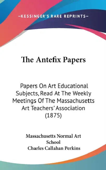 The Antefix Papers: Papers On Art Educational Subjects, Read At The Weekly Meetings Of The Massachusetts Art Teachers' Association (1875) by Massachusetts Normal Art School, Charles Callahan Perkins
