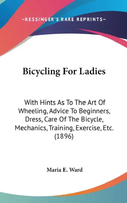 Bicycling For Ladies: With Hints As To The Art Of Wheeling, Advice To Beginners, Dress, Care Of The Bicycle, Mechanics, Training, Exercise, Etc. (1896 by Maria E. Ward