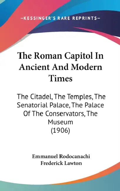 The Roman Capitol In Ancient And Modern Times: The Citadel, The Temples, The Senatorial Palace, The Palace Of The Conservators, The Museum (1906) by Emmanuel Rodocanachi, Frederick Lawton