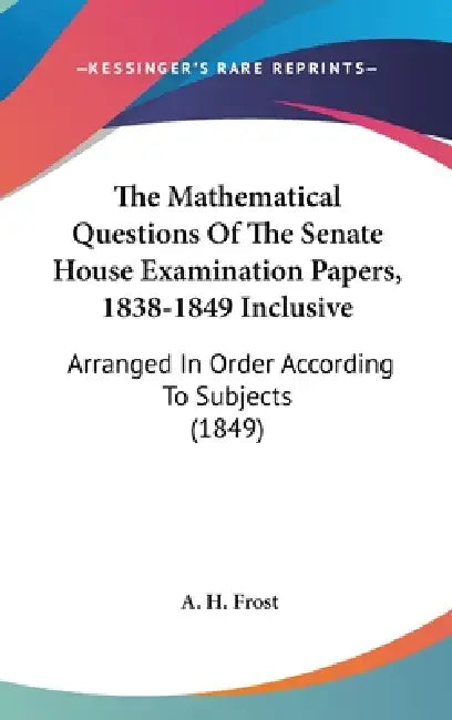 The Mathematical Questions Of The Senate House Examination Papers, 1838-1849 Inclusive: Arranged In Order According To Subjects (1849) by A. H. Frost