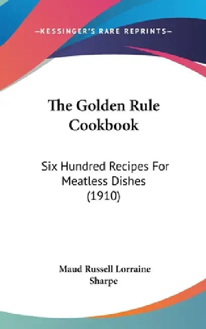 The Golden Rule Cookbook: Six Hundred Recipes For Meatless Dishes (1910) by Maud Russell Lorraine Sharpe