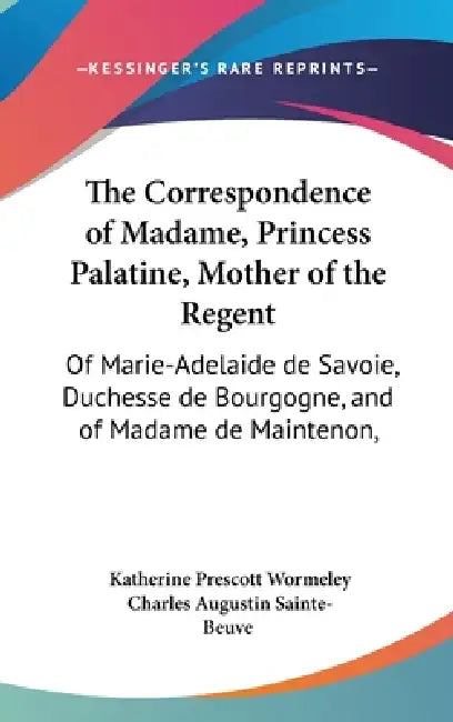 The Correspondence of Madame, Princess Palatine, Mother of the Regent: Of Marie-Adelaide de Savoie, Duchesse de Bourgogne, and of Madame de Maintenon, by Katherine Prescott Wormeley, Charles Augustin Sainte-Beuve