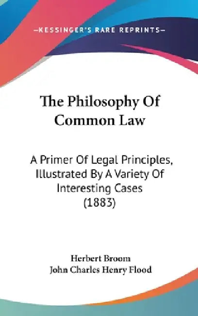 The Philosophy Of Common Law: A Primer Of Legal Principles, Illustrated By A Variety Of Interesting Cases (1883) by Herbert Broom, John Charles Henry Flood