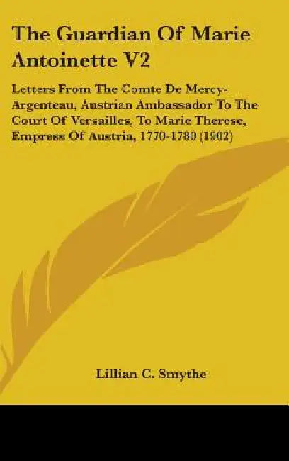The Guardian Of Marie Antoinette V2: Letters From The Comte De Mercy-Argenteau, Austrian Ambassador To The Court Of Versailles, To Marie Therese, Empr by Lillian C. Smythe