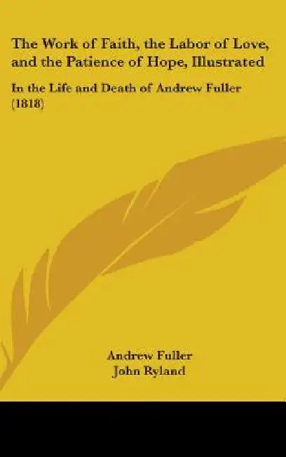 The Work of Faith, the Labor of Love, and the Patience of Hope, Illustrated: In the Life and Death of Andrew Fuller (1818) by Andrew Fuller, John Ryland