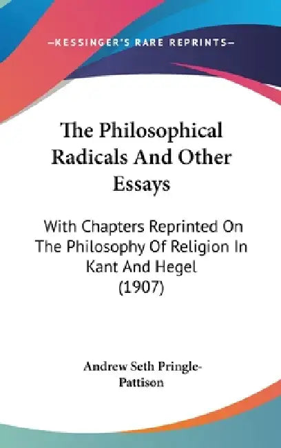 The Philosophical Radicals And Other Essays: With Chapters Reprinted On The Philosophy Of Religion In Kant And Hegel (1907) by Andrew Seth Pringle-Pattison