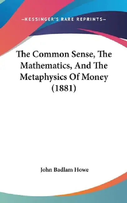 The Common Sense, The Mathematics, And The Metaphysics Of Money (1881) by John Badlam Howe